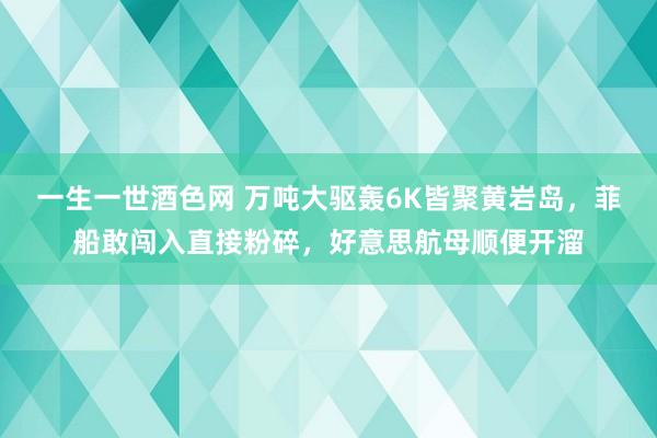 一生一世酒色网 万吨大驱轰6K皆聚黄岩岛，菲船敢闯入直接粉碎，好意思航母顺便开溜