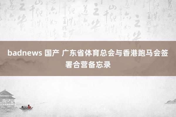 badnews 国产 广东省体育总会与香港跑马会签署合营备忘录