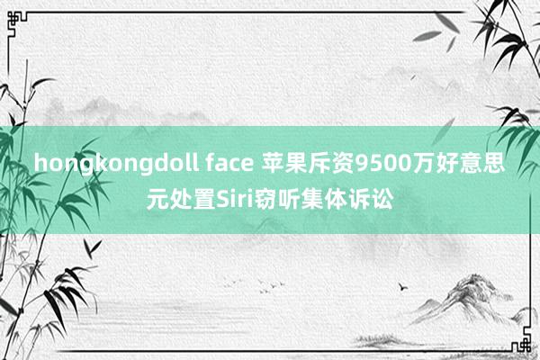 hongkongdoll face 苹果斥资9500万好意思元处置Siri窃听集体诉讼