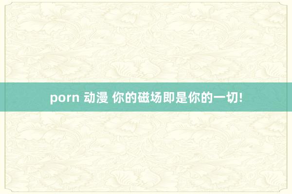 porn 动漫 你的磁场即是你的一切!