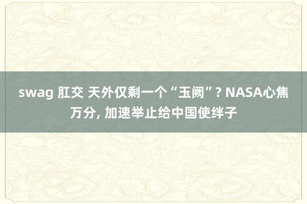 swag 肛交 天外仅剩一个“玉阙”? NASA心焦万分， 加速举止给中国使绊子