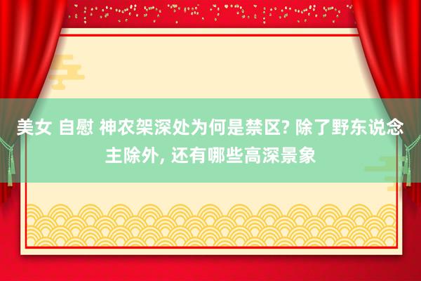 美女 自慰 神农架深处为何是禁区? 除了野东说念主除外， 还有哪些高深景象