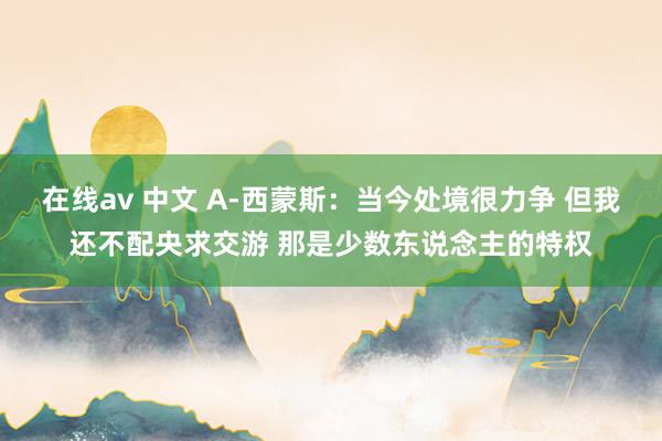 在线av 中文 A-西蒙斯：当今处境很力争 但我还不配央求交游 那是少数东说念主的特权