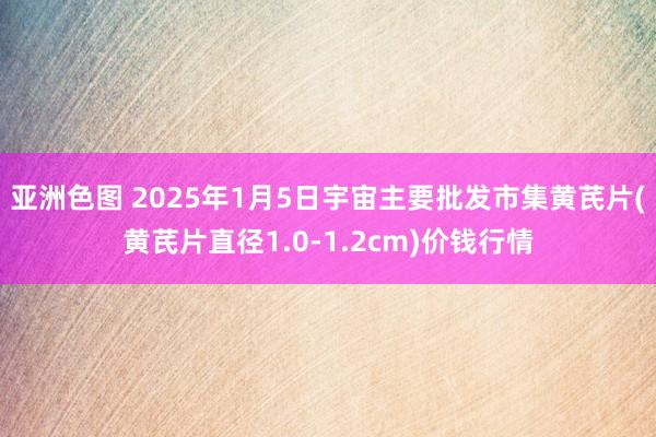 亚洲色图 2025年1月5日宇宙主要批发市集黄芪片(黄芪片直径1.0-1.2cm)价钱行情