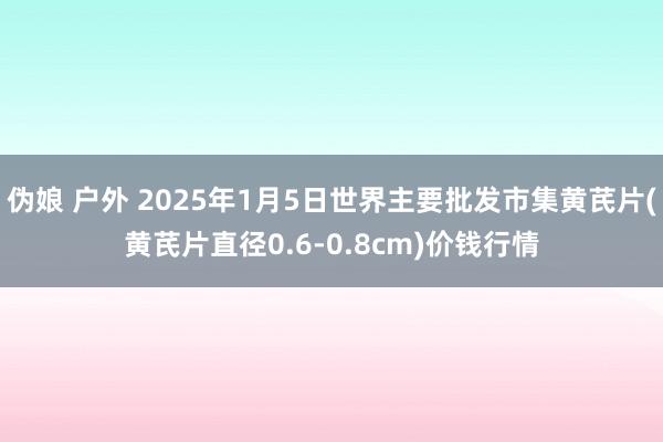 伪娘 户外 2025年1月5日世界主要批发市集黄芪片(黄芪片直径0.6-0.8cm)价钱行情