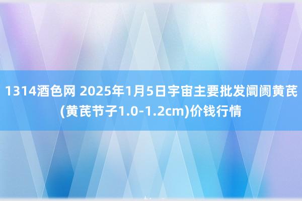 1314酒色网 2025年1月5日宇宙主要批发阛阓黄芪(黄芪节子1.0-1.2cm)价钱行情