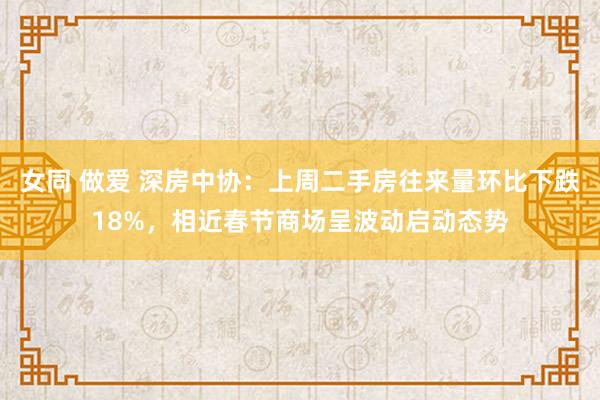 女同 做爱 深房中协：上周二手房往来量环比下跌18%，相近春节商场呈波动启动态势