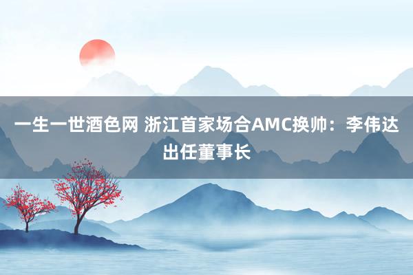 一生一世酒色网 浙江首家场合AMC换帅：李伟达出任董事长