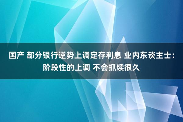 国产 部分银行逆势上调定存利息 业内东谈主士：阶段性的上调 不会抓续很久