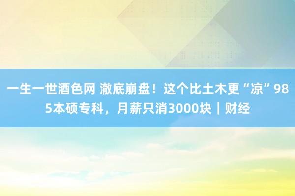 一生一世酒色网 澈底崩盘！这个比土木更“凉”985本硕专科，月薪只消3000块｜财经