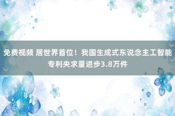 免费视频 居世界首位！我国生成式东说念主工智能专利央求量进步3.8万件