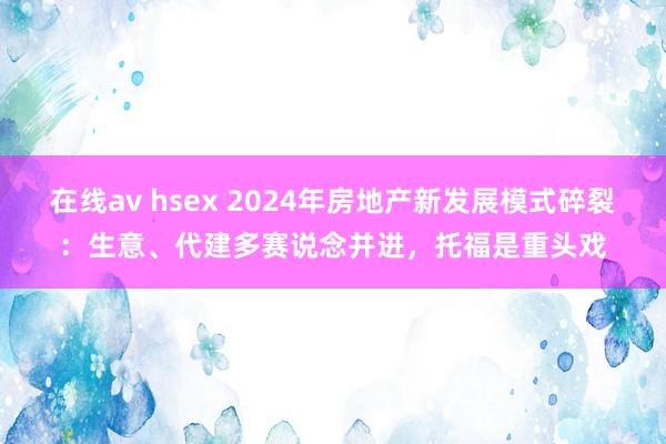 在线av hsex 2024年房地产新发展模式碎裂：生意、代建多赛说念并进，托福是重头戏