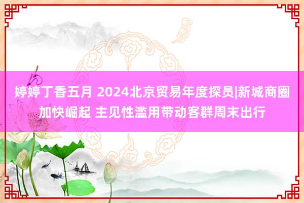 婷婷丁香五月 2024北京贸易年度探员|新城商圈加快崛起 主见性滥用带动客群周末出行