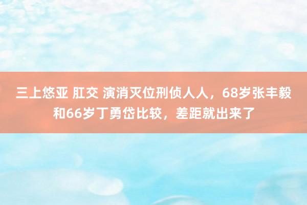 三上悠亚 肛交 演消灭位刑侦人人，68岁张丰毅和66岁丁勇岱比较，差距就出来了