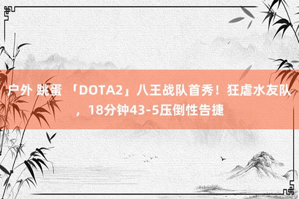 户外 跳蛋 「DOTA2」八王战队首秀！狂虐水友队，18分钟43-5压倒性告捷