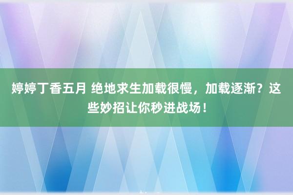 婷婷丁香五月 绝地求生加载很慢，加载逐渐？这些妙招让你秒进战场！