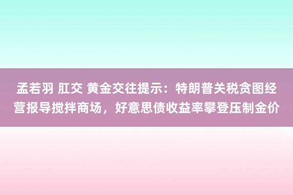 孟若羽 肛交 黄金交往提示：特朗普关税贪图经营报导搅拌商场，好意思债收益率攀登压制金价