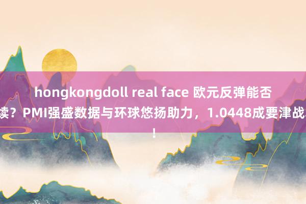 hongkongdoll real face 欧元反弹能否握续？PMI强盛数据与环球悠扬助力，1.0448成要津战场！