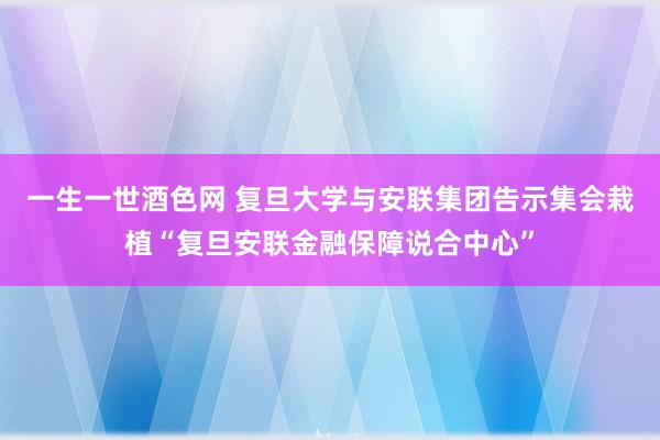 一生一世酒色网 复旦大学与安联集团告示集会栽植“复旦安联金融保障说合中心”