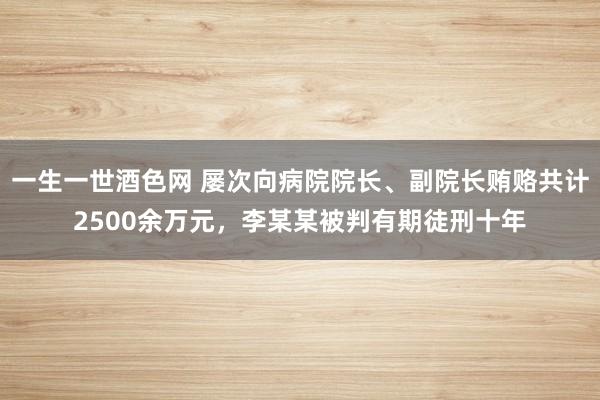 一生一世酒色网 屡次向病院院长、副院长贿赂共计2500余万元，李某某被判有期徒刑十年