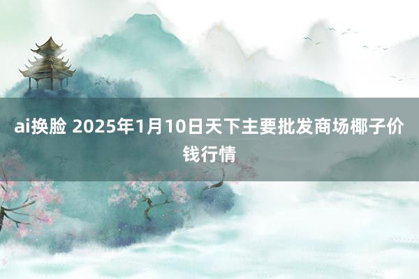 ai换脸 2025年1月10日天下主要批发商场椰子价钱行情