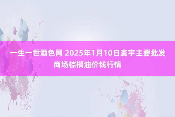 一生一世酒色网 2025年1月10日寰宇主要批发商场棕榈油价钱行情