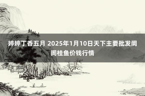 婷婷丁香五月 2025年1月10日天下主要批发阛阓桂鱼价钱行情