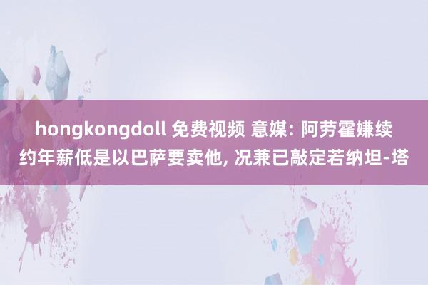 hongkongdoll 免费视频 意媒: 阿劳霍嫌续约年薪低是以巴萨要卖他， 况兼已敲定若纳坦-塔