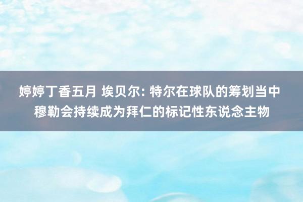 婷婷丁香五月 埃贝尔: 特尔在球队的筹划当中 穆勒会持续成为拜仁的标记性东说念主物