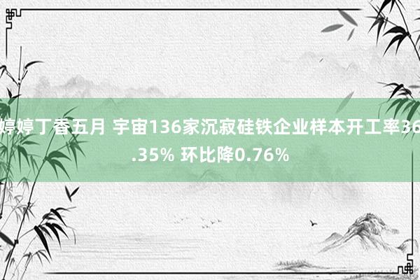 婷婷丁香五月 宇宙136家沉寂硅铁企业样本开工率36.35% 环比降0.76%