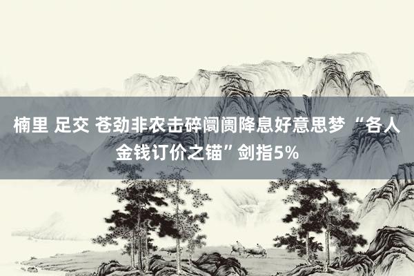 楠里 足交 苍劲非农击碎阛阓降息好意思梦 “各人金钱订价之锚”剑指5%