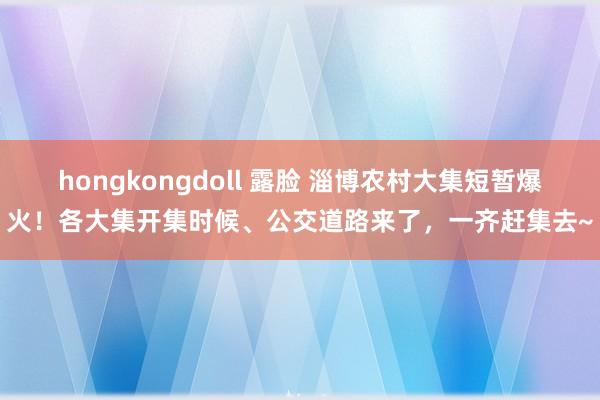 hongkongdoll 露脸 淄博农村大集短暂爆火！各大集开集时候、公交道路来了，一齐赶集去~