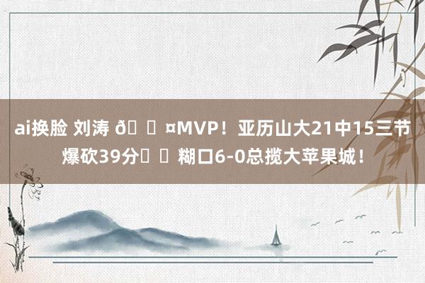 ai换脸 刘涛 😤MVP！亚历山大21中15三节爆砍39分⚡️糊口6-0总揽大苹果城！