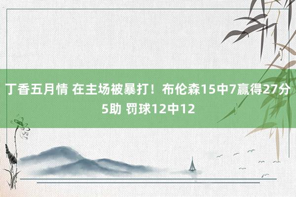 丁香五月情 在主场被暴打！布伦森15中7赢得27分5助 罚球12中12