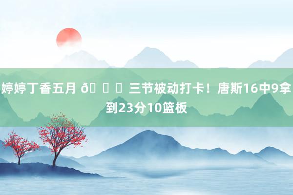 婷婷丁香五月 😕三节被动打卡！唐斯16中9拿到23分10篮板