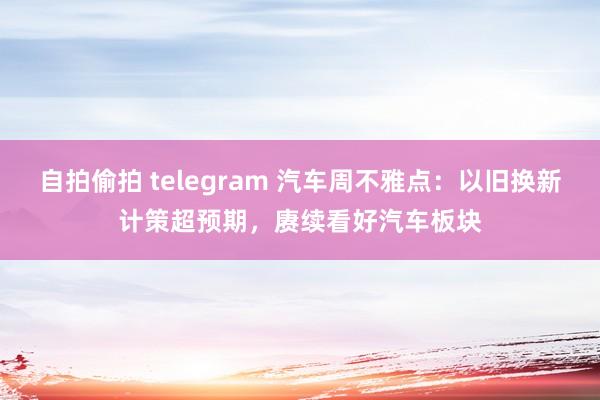 自拍偷拍 telegram 汽车周不雅点：以旧换新计策超预期，赓续看好汽车板块