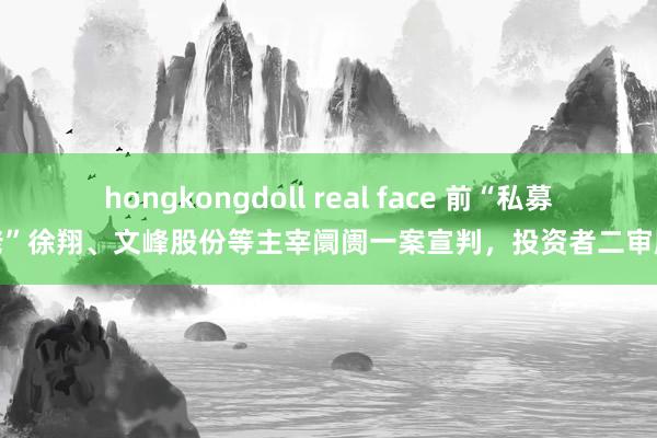 hongkongdoll real face 前“私募大佬”徐翔、文峰股份等主宰阛阓一案宣判，投资者二审胜诉