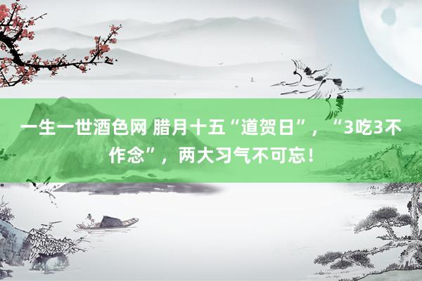 一生一世酒色网 腊月十五“道贺日”，“3吃3不作念”，两大习气不可忘！