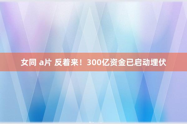 女同 a片 反着来！300亿资金已启动埋伏