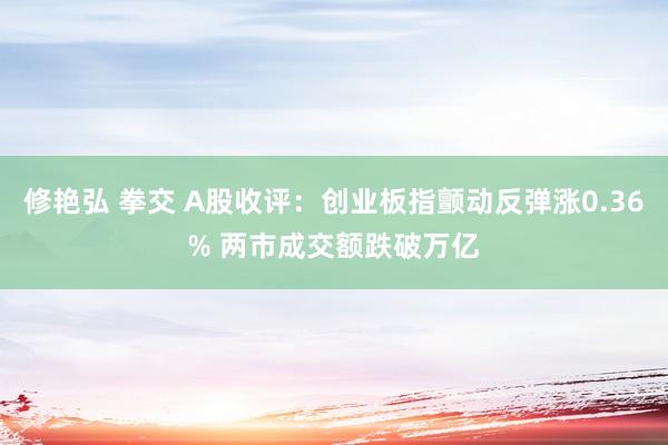 修艳弘 拳交 A股收评：创业板指颤动反弹涨0.36% 两市成交额跌破万亿