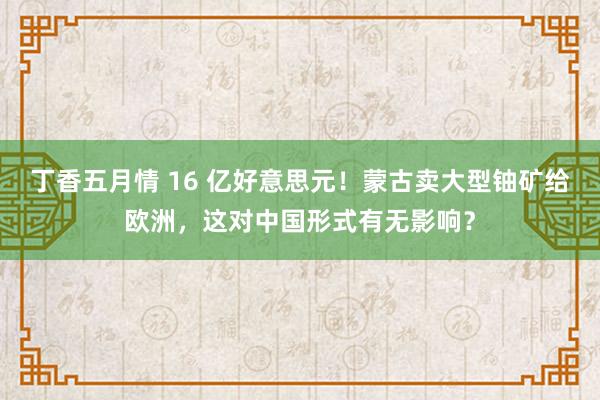 丁香五月情 16 亿好意思元！蒙古卖大型铀矿给欧洲，这对中国形式有无影响？