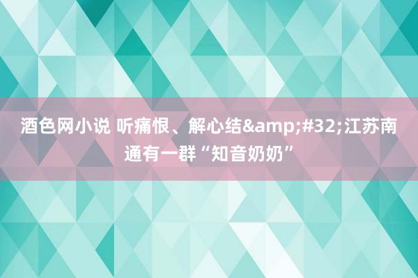 酒色网小说 听痛恨、解心结&#32;江苏南通有一群“知音奶奶”