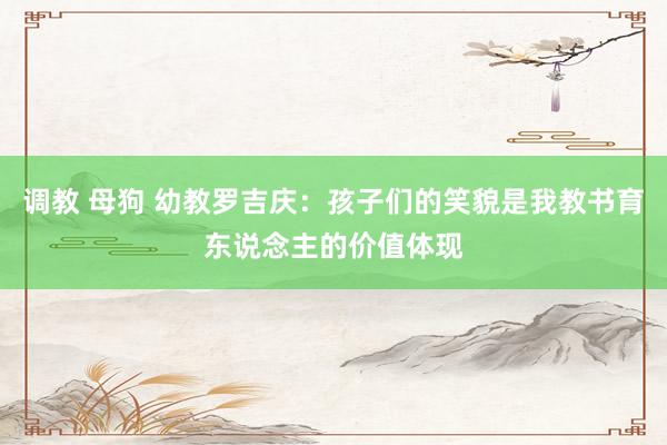 调教 母狗 幼教罗吉庆：孩子们的笑貌是我教书育东说念主的价值体现