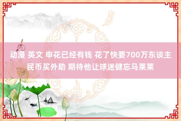 动漫 英文 申花已经有钱 花了快要700万东谈主民币买外助 期待他让球迷健忘马莱莱