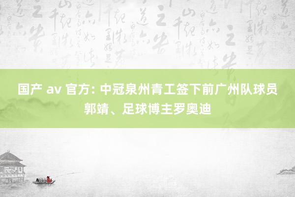 国产 av 官方: 中冠泉州青工签下前广州队球员郭靖、足球博主罗奥迪