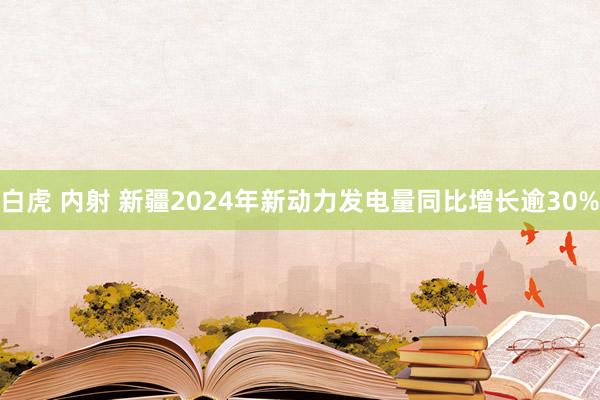 白虎 内射 新疆2024年新动力发电量同比增长逾30%