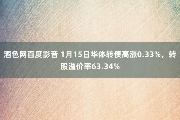 酒色网百度影音 1月15日华体转债高涨0.33%，转股溢价率63.34%