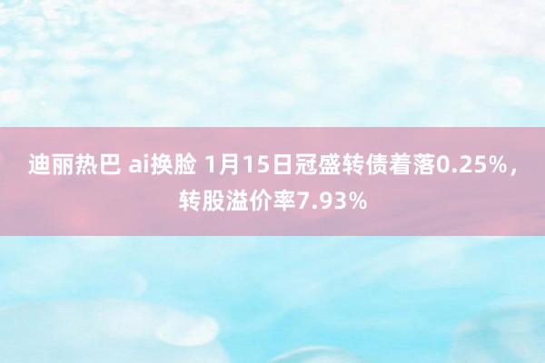 迪丽热巴 ai换脸 1月15日冠盛转债着落0.25%，转股溢价率7.93%