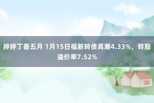 婷婷丁香五月 1月15日福新转债高潮4.33%，转股溢价率7.52%