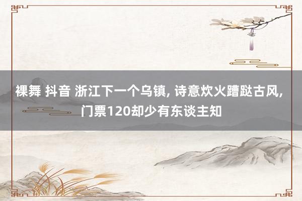 裸舞 抖音 浙江下一个乌镇， 诗意炊火蹧跶古风， 门票120却少有东谈主知